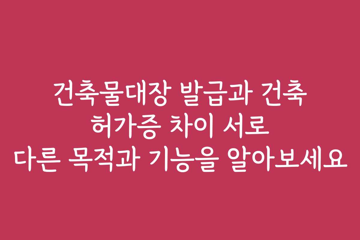 건축물대장 발급과 건축 허가증 차이 서로 다른 목적과 기능을 알아보세요