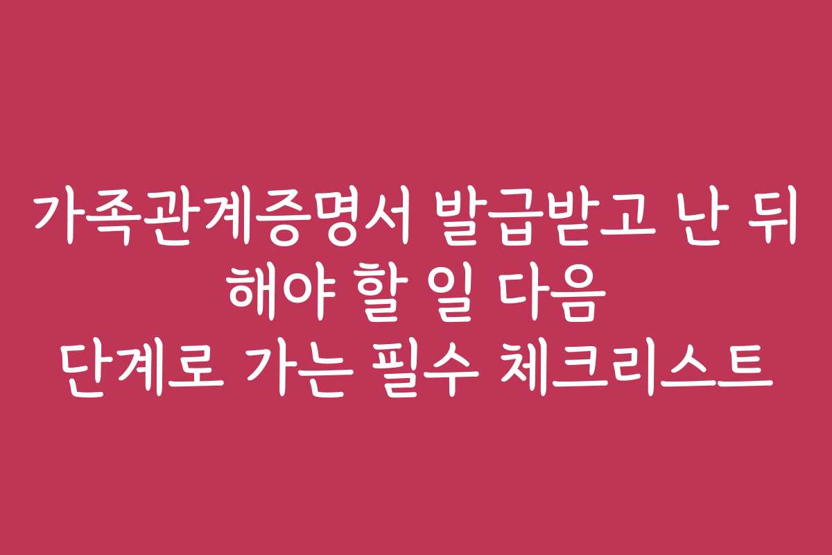 가족관계증명서 발급받고 난 뒤 해야 할 일 다음 단계로 가는 필수 체크리스트