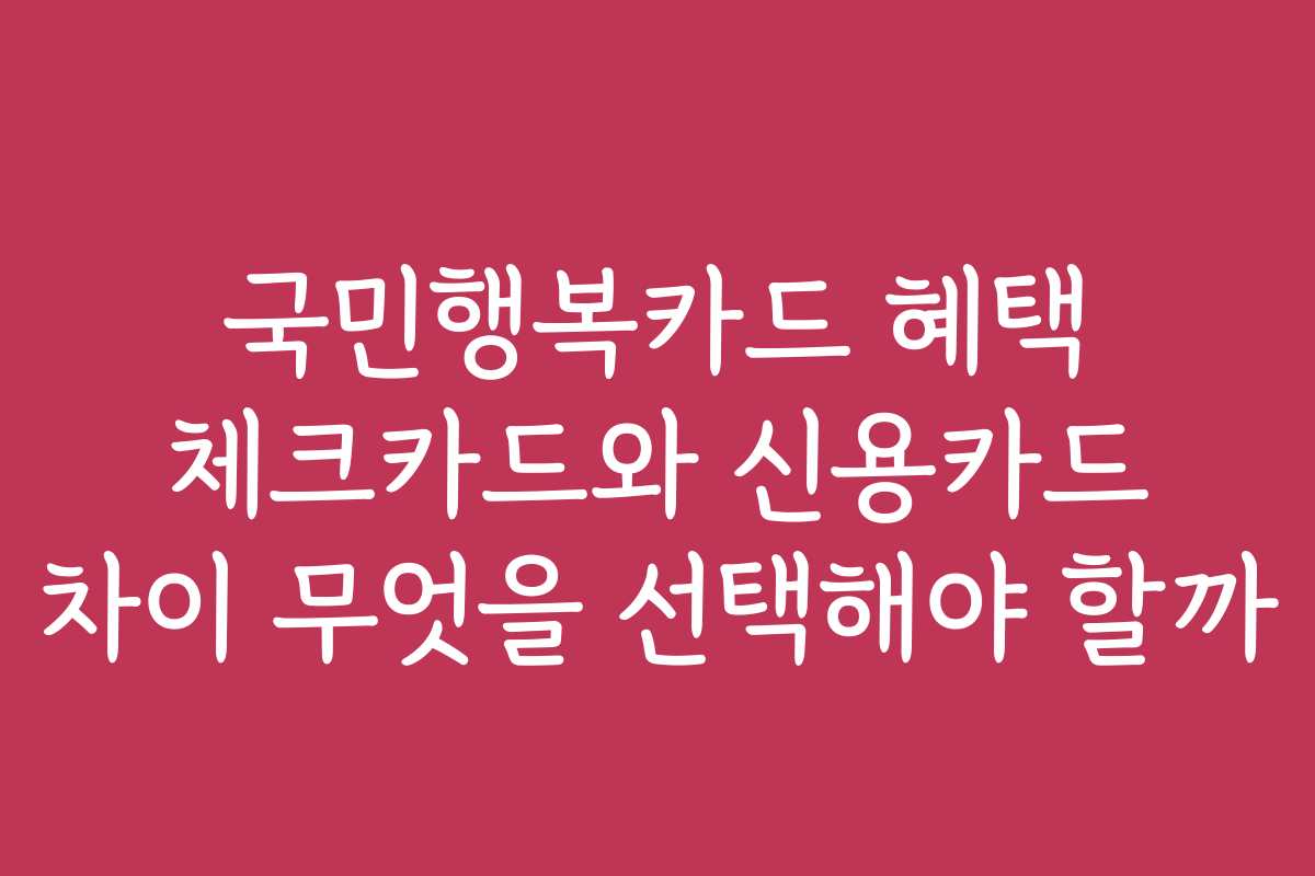 국민행복카드 혜택 체크카드와 신용카드 차이 무엇을 선택해야 할까