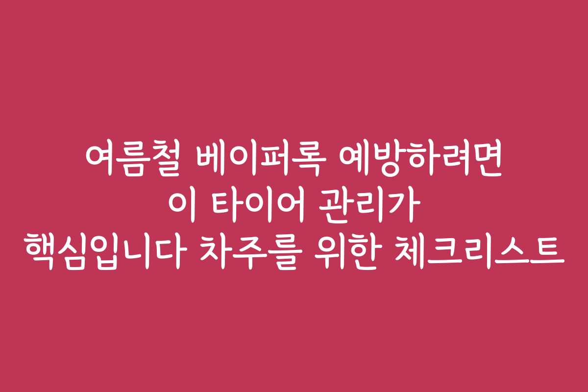 여름철 베이퍼록 예방하려면 이 타이어 관리가 핵심입니다 차주를 위한 체크리스트