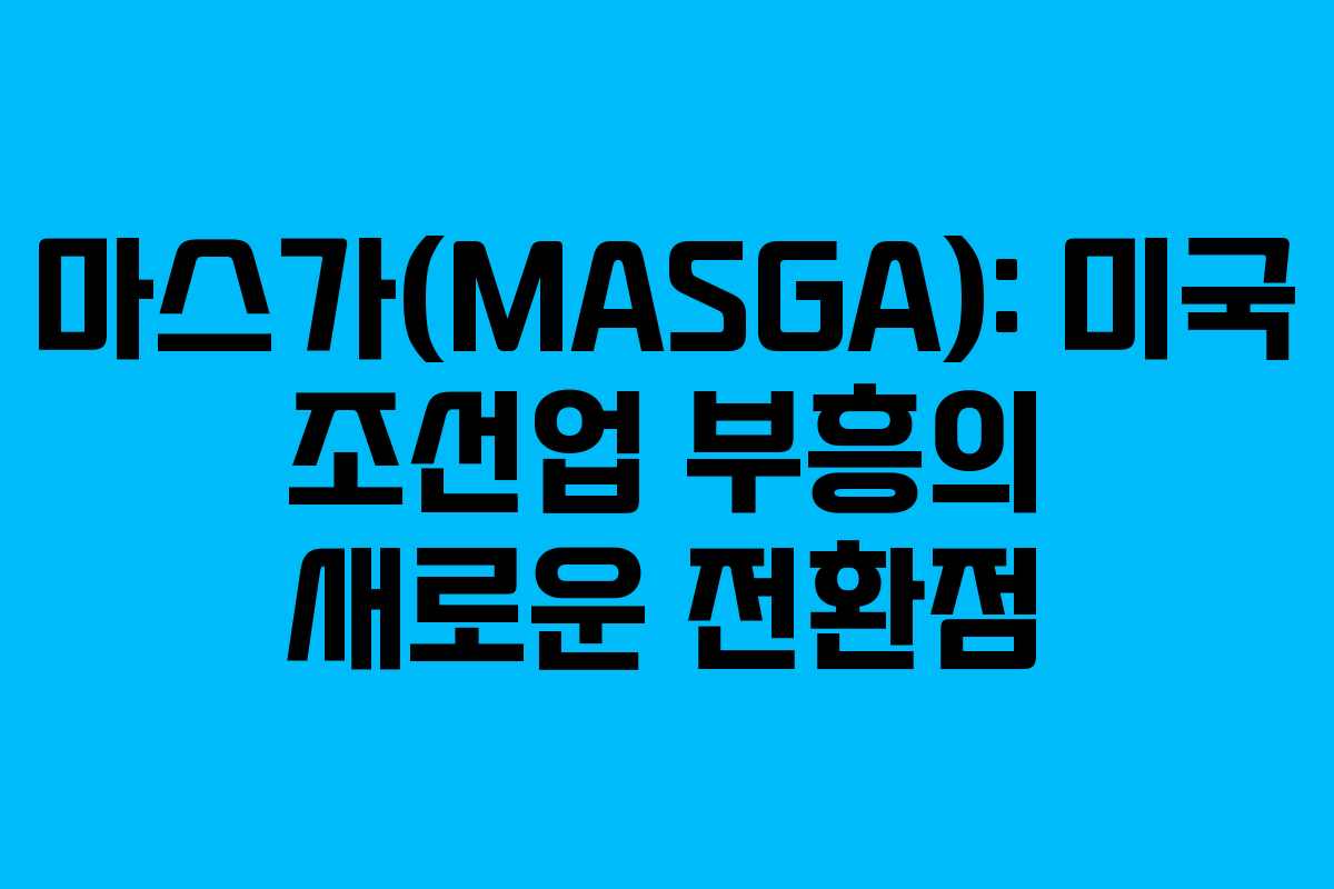 마스가(MASGA): 미국 조선업 부흥의 새로운 전환점