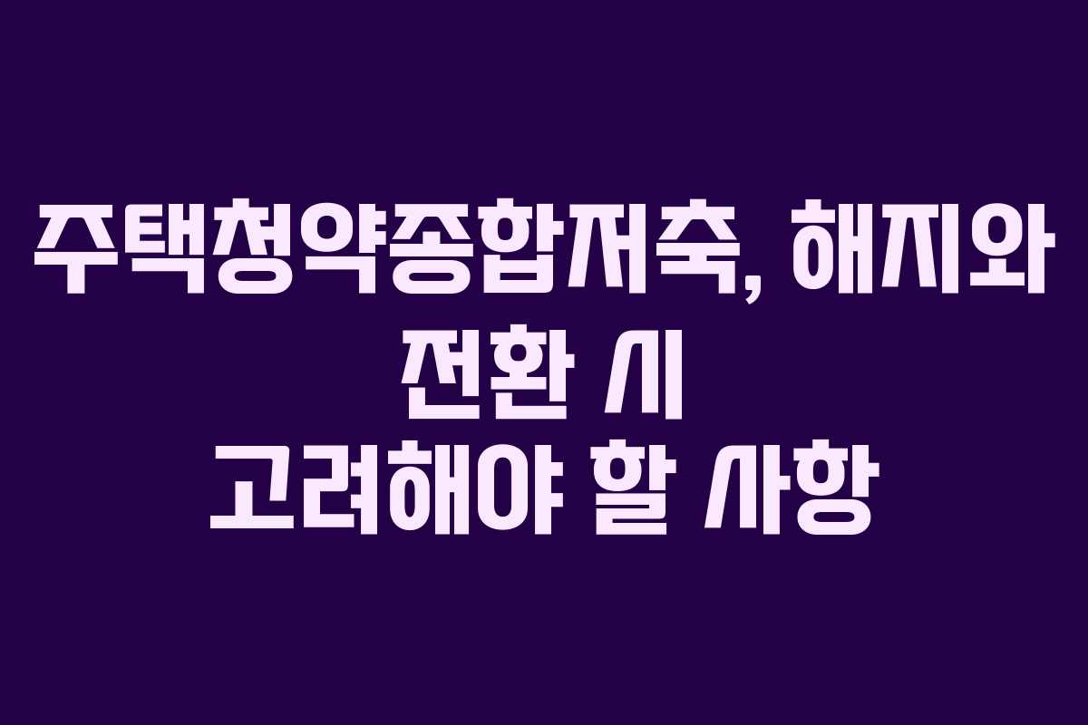 주택청약종합저축, 해지와 전환 시 고려해야 할 사항