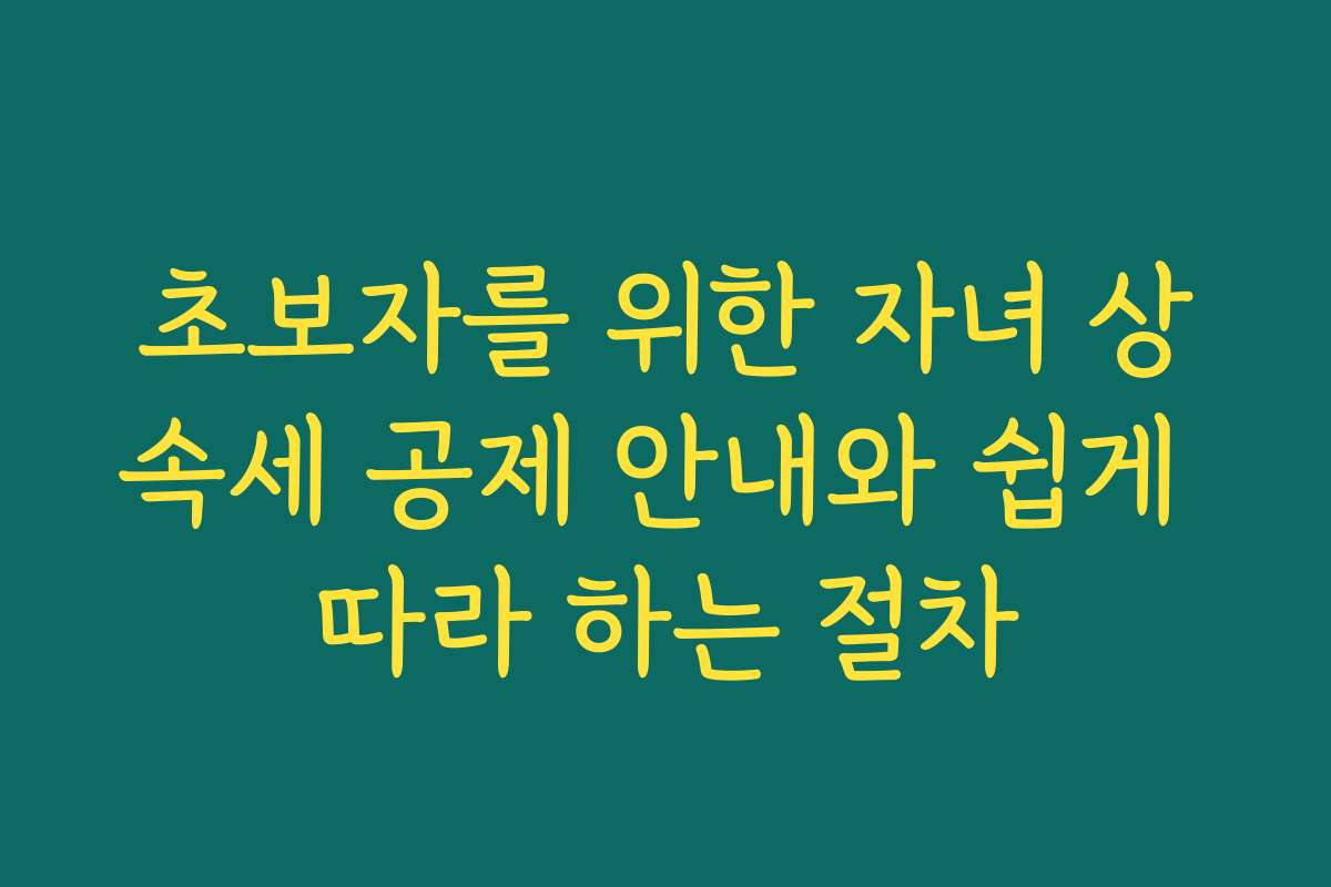 초보자를 위한 자녀 상속세 공제 안내와 쉽게 따라 하는 절차 초보자를 위한 자녀 상속세 공제 안내와 쉽게 따라 하는 절차