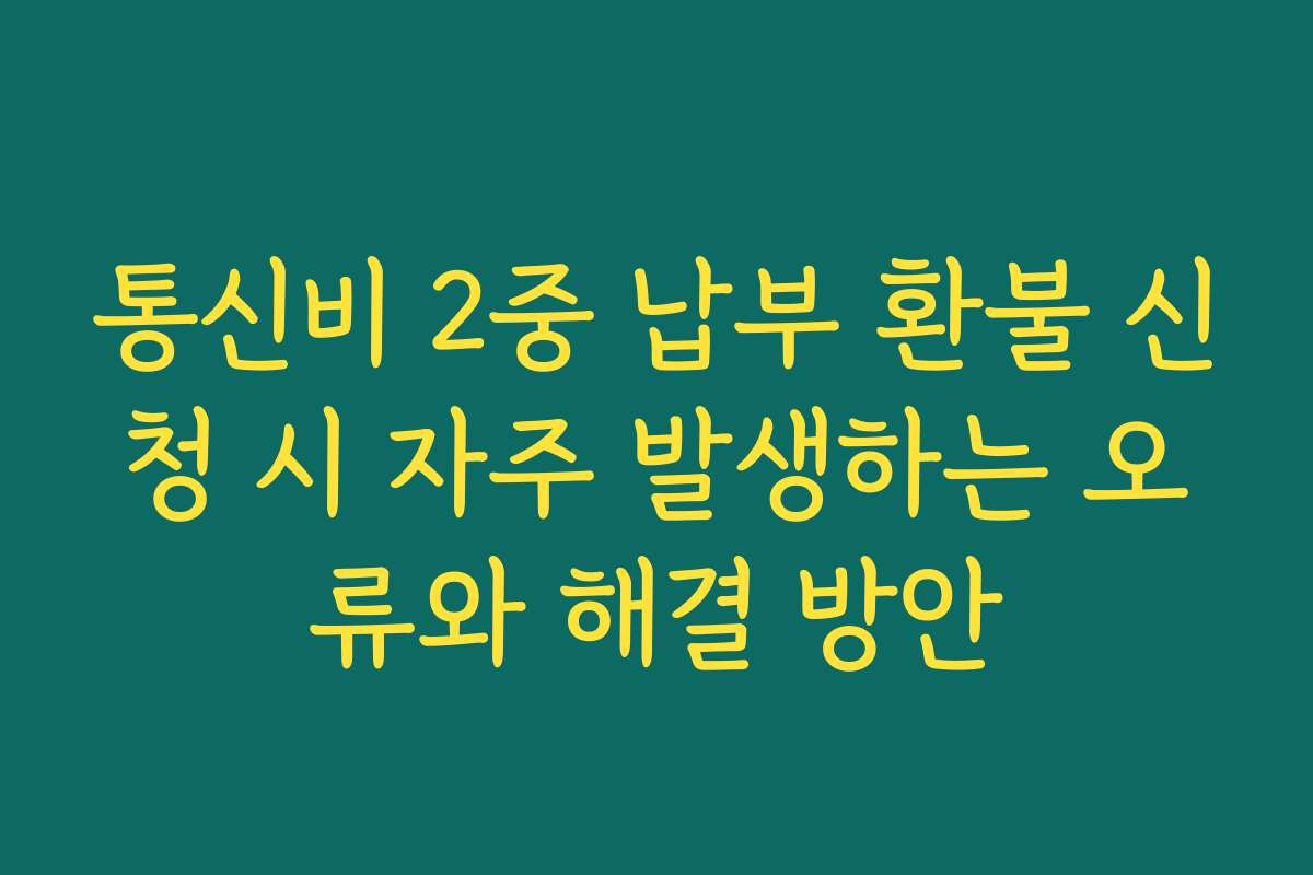 통신비 2중 납부 환불 신청 시 자주 발생하는 오류와 해결 방안