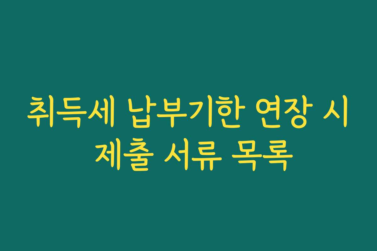 취득세 납부기한 연장 시 제출 서류 목록