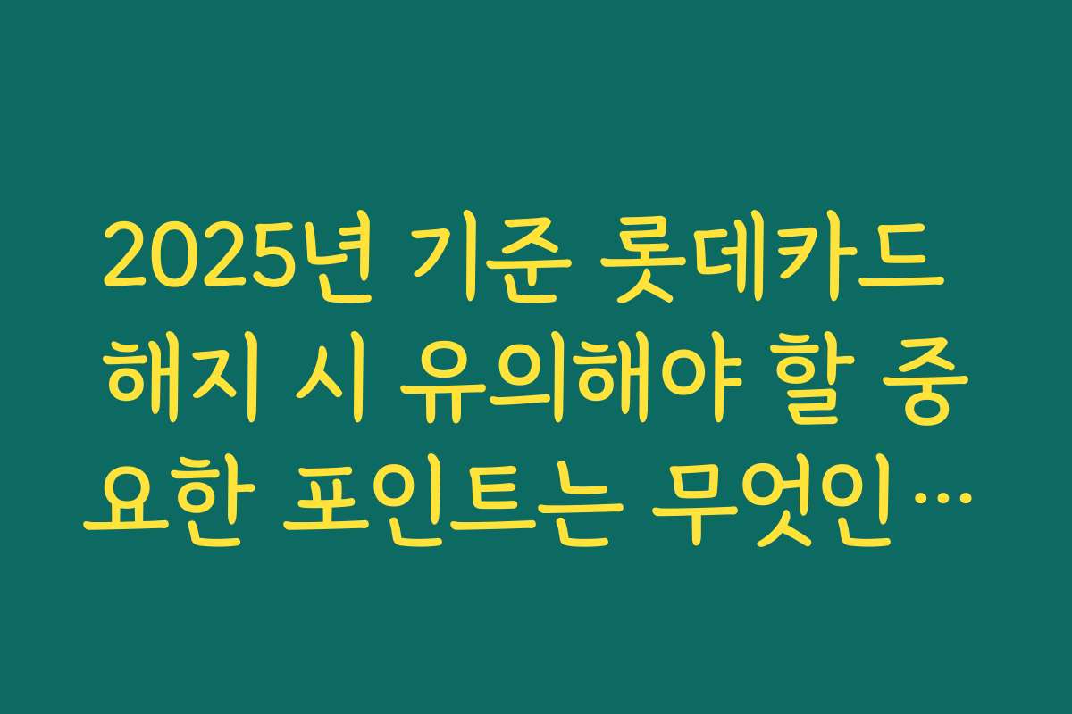 2025년 기준 롯데카드 해지 시 유의해야 할 중요한 포인트는 무엇인가요