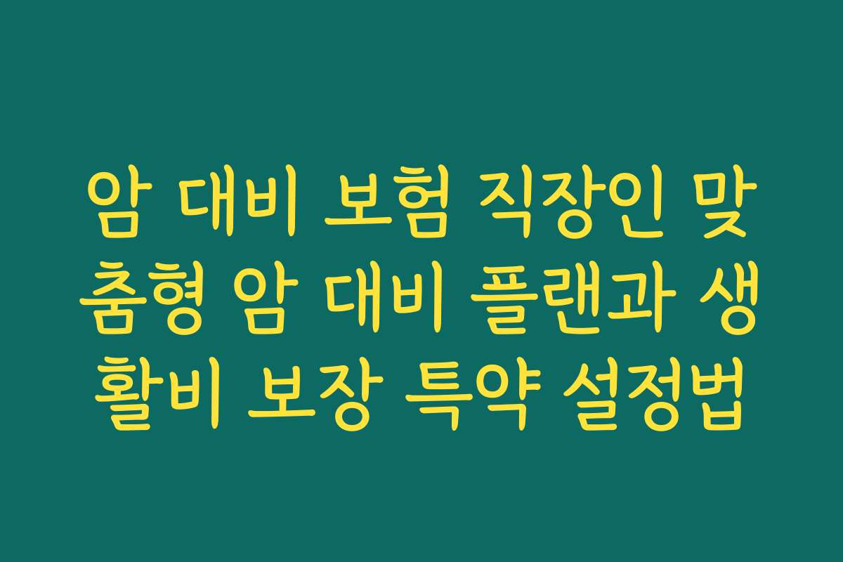 암 대비 보험 직장인 맞춤형 암 대비 플랜과 생활비 보장 특약 설정법 암 대비 보험 직장인 맞춤형 암 대비 플랜과 생활비 보장 특약 설정법