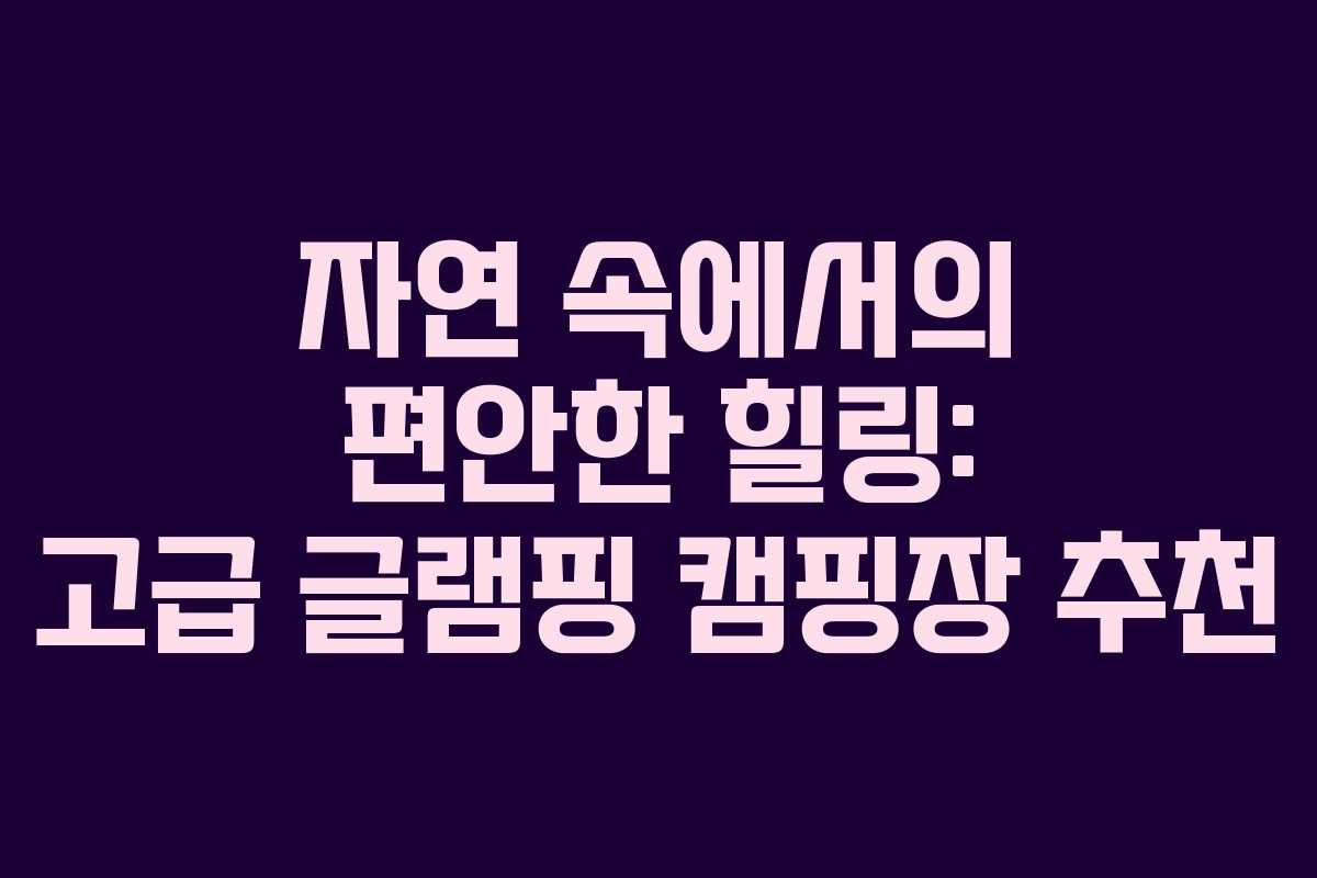 자연 속에서의 편안한 힐링: 고급 글램핑 캠핑장 추천