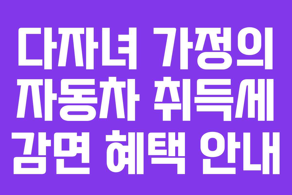 다자녀 가정의 자동차 취득세 감면 혜택 안내 다자녀 가정의 자동차 취득세 감면 혜택 안내