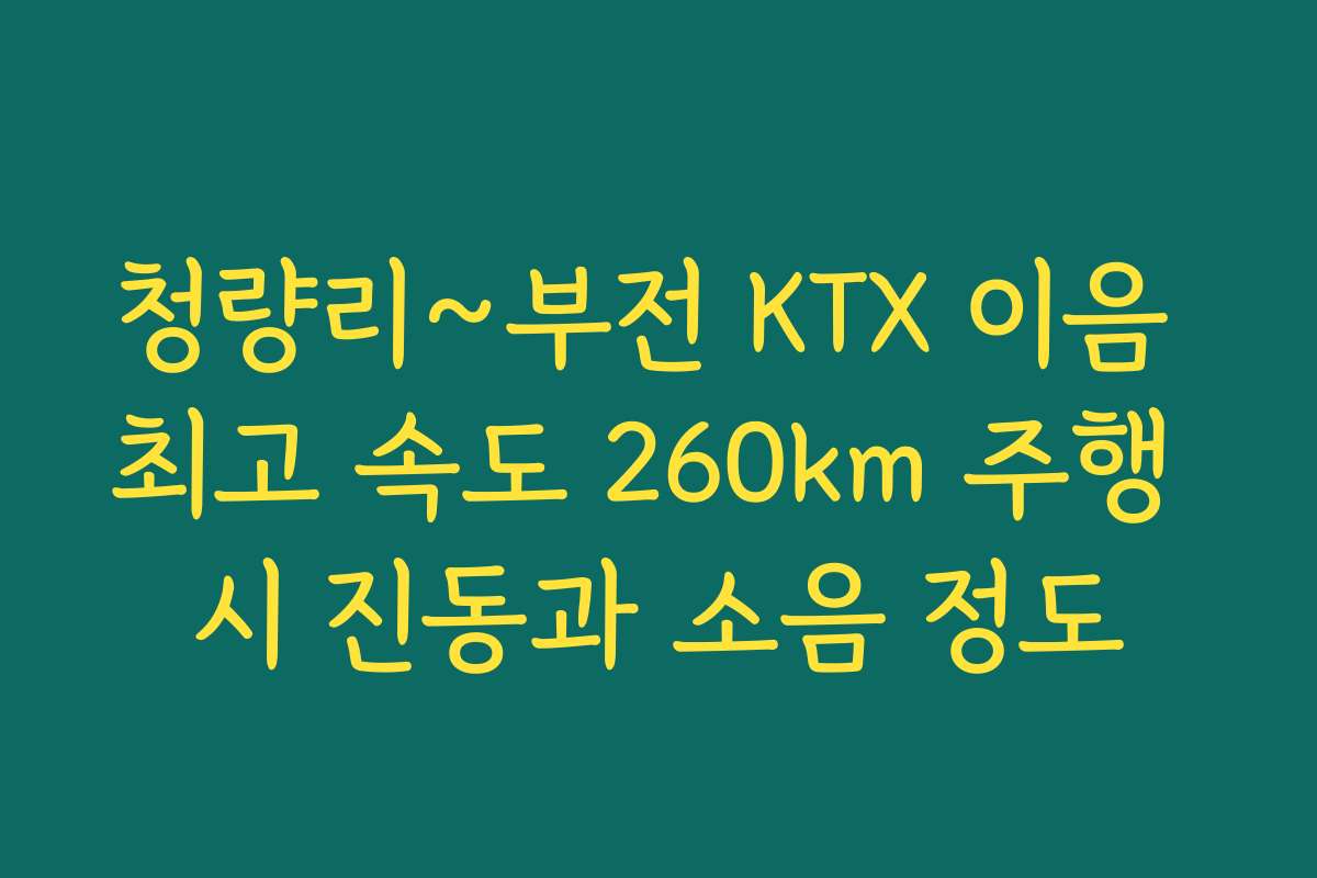 청량리~부전 KTX 이음 최고 속도 260km 주행 시 진동과 소음 정도 청량리~부전 KTX 이음 최고 속도 260km 주행 시 진동과 소음 정도