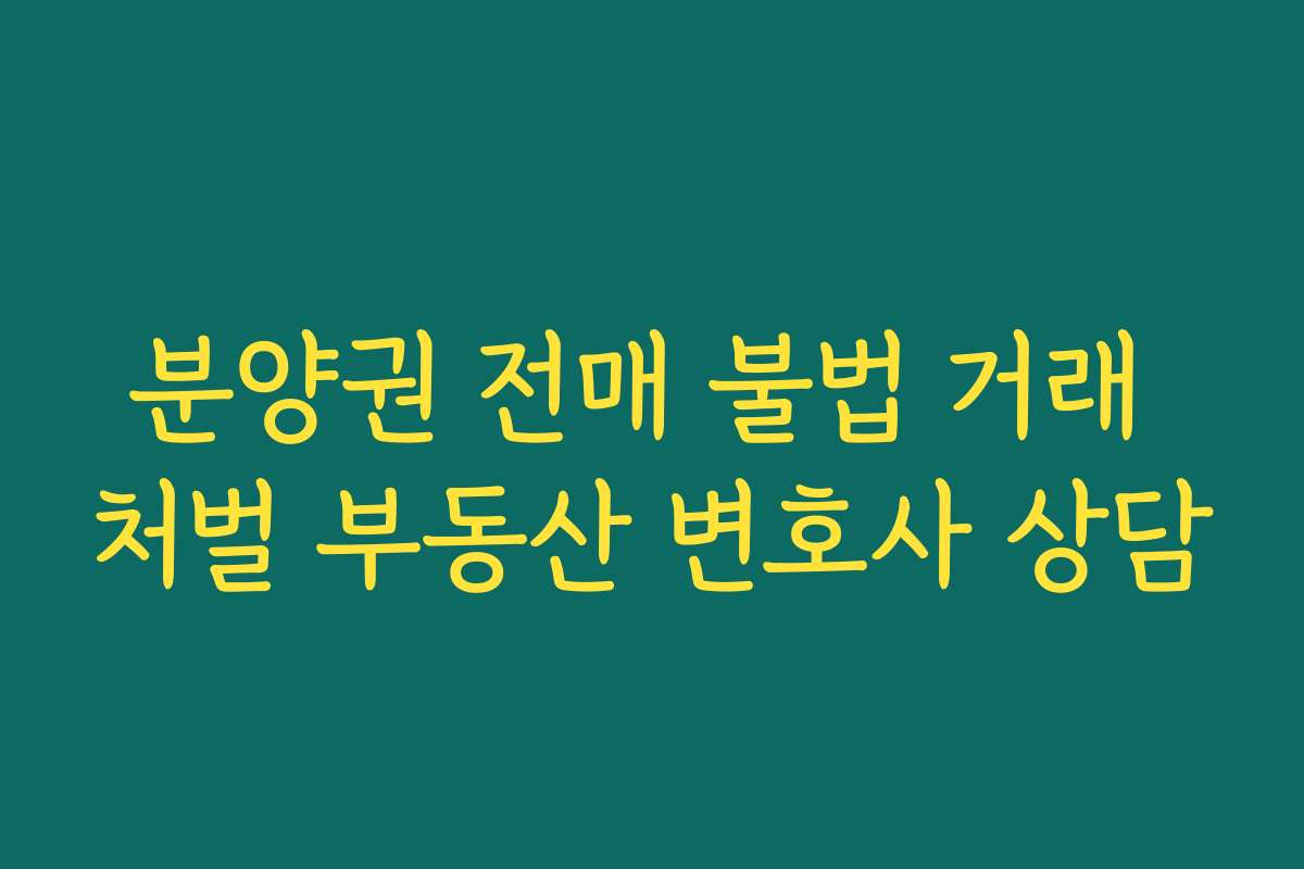 분양권 전매 불법 거래 처벌 부동산 변호사 상담