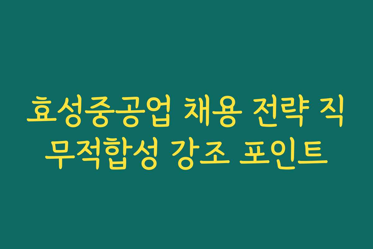 효성중공업 채용 전략 직무적합성 강조 포인트