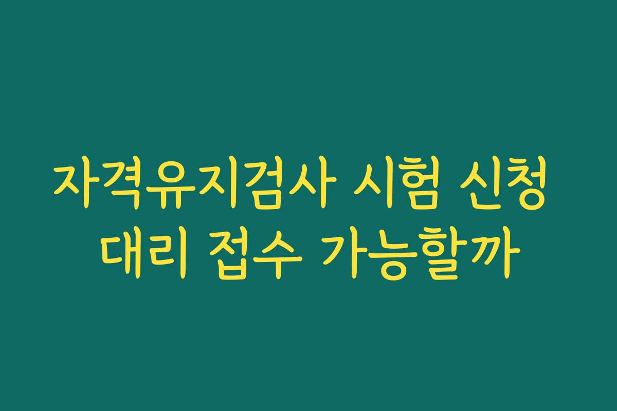 자격유지검사 시험 신청 대리 접수 가능할까