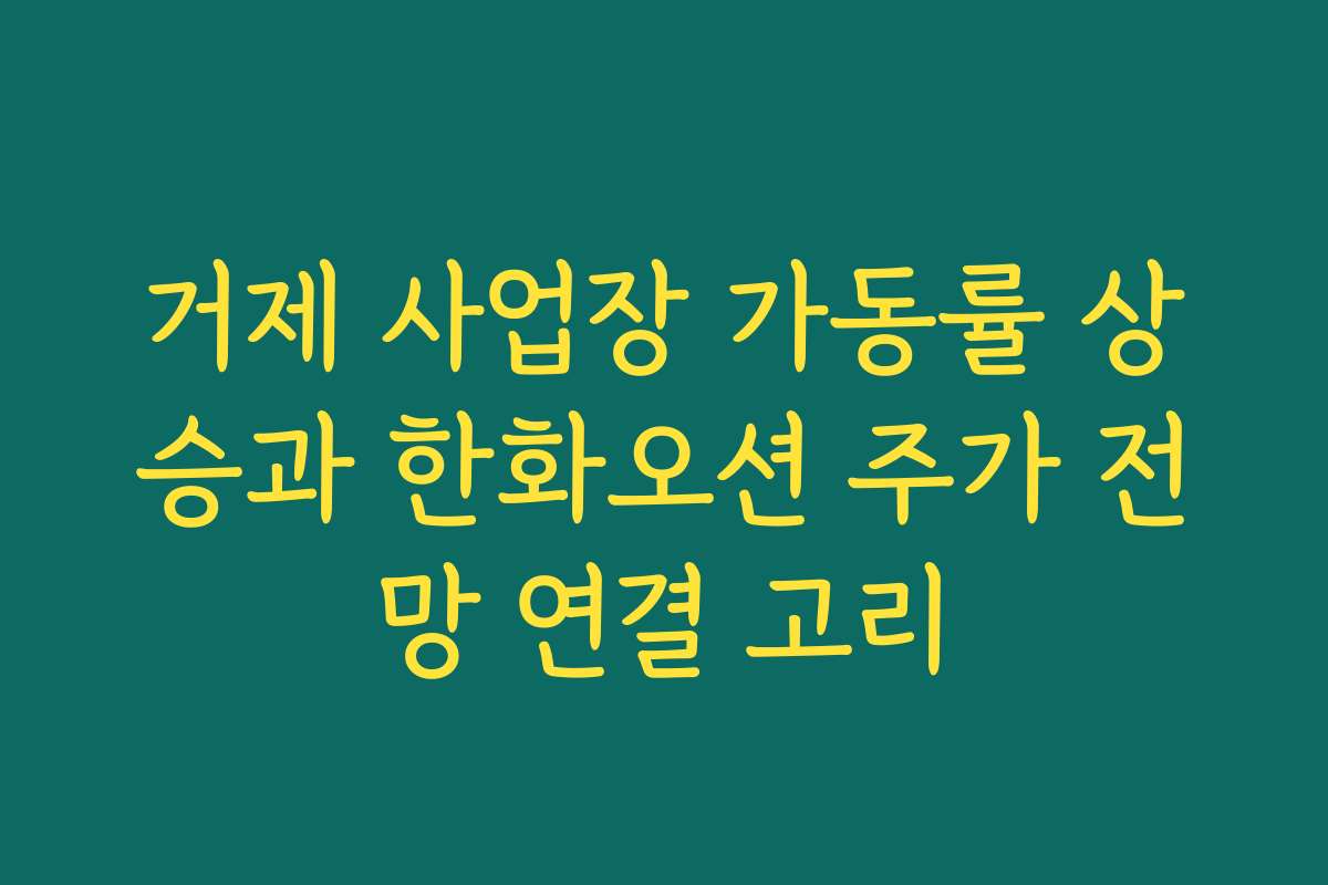 거제 사업장 가동률 상승과 한화오션 주가 전망 연결 고리