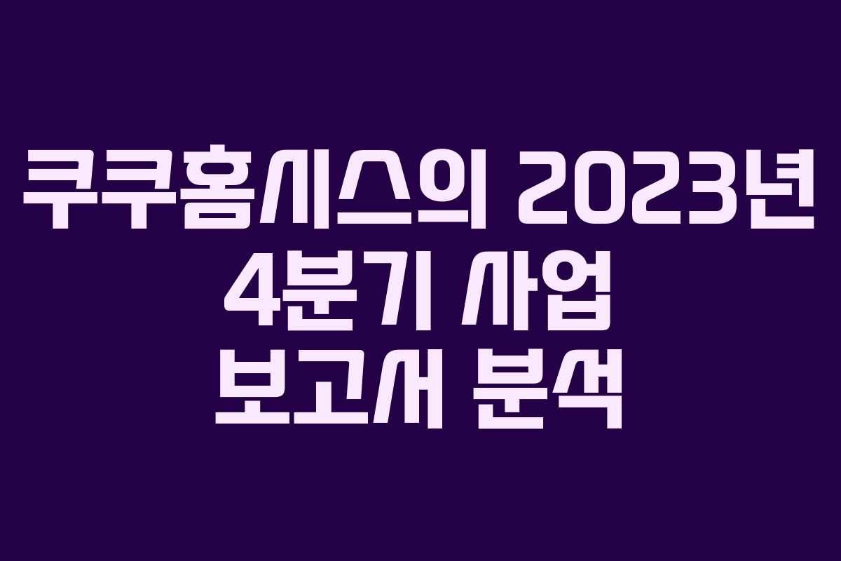 쿠쿠홈시스의 2023년 4분기 사업 보고서 분석 쿠쿠홈시스의 2023년 4분기 사업 보고서 분석