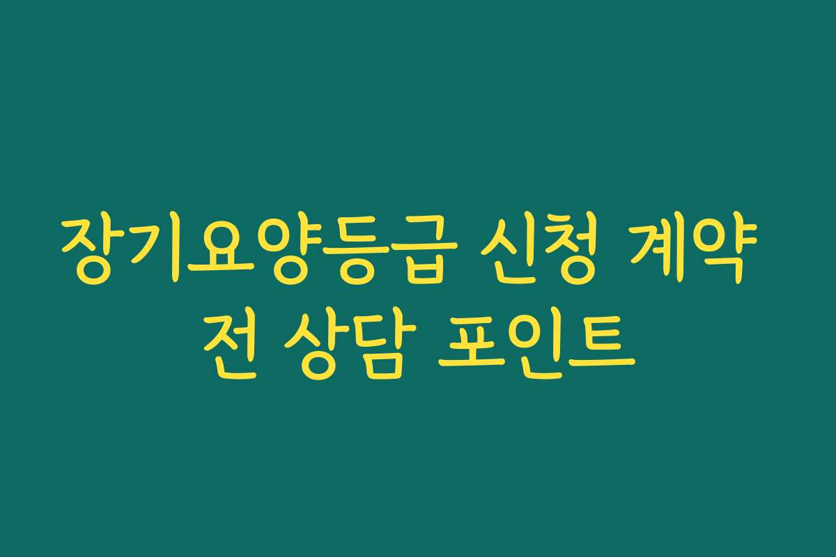 장기요양등급 신청 계약 전 상담 포인트