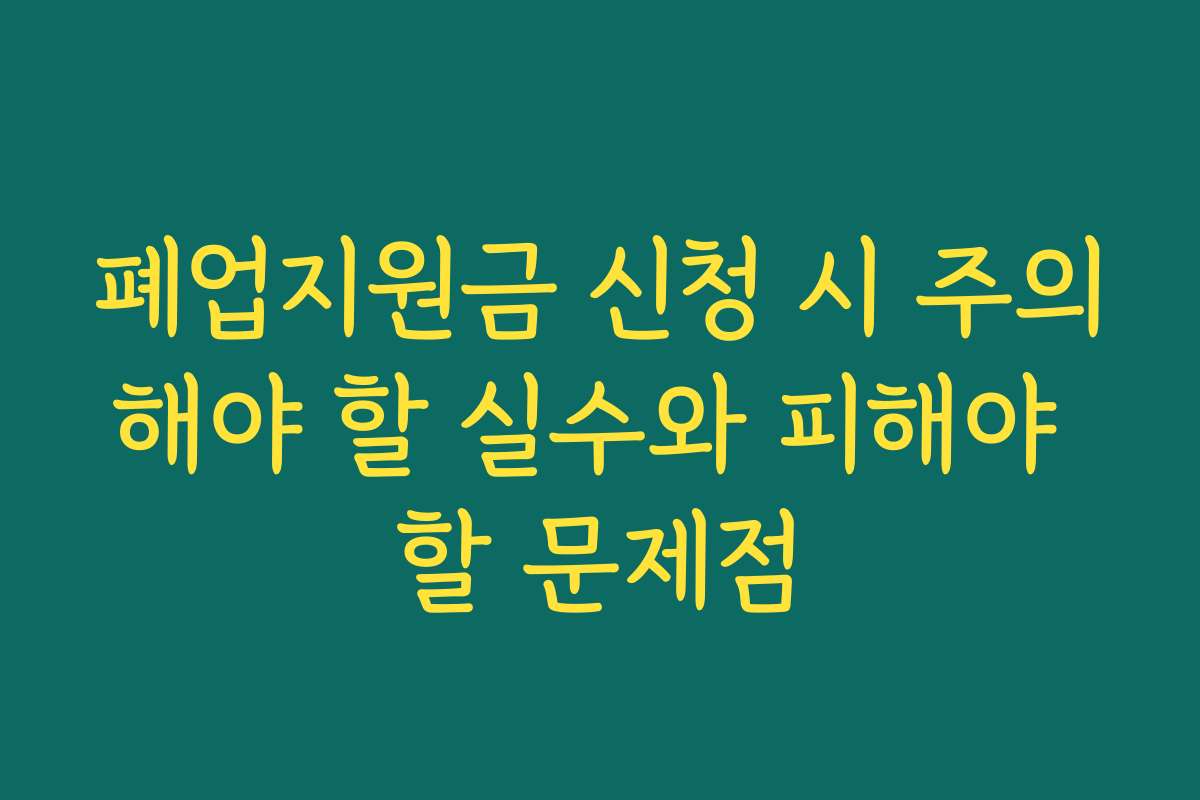 폐업지원금 신청 시 주의해야 할 실수와 피해야 할 문제점