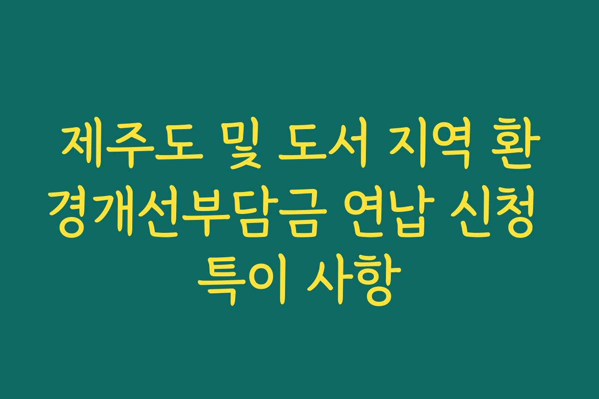 제주도 및 도서 지역 환경개선부담금 연납 신청 특이 사항