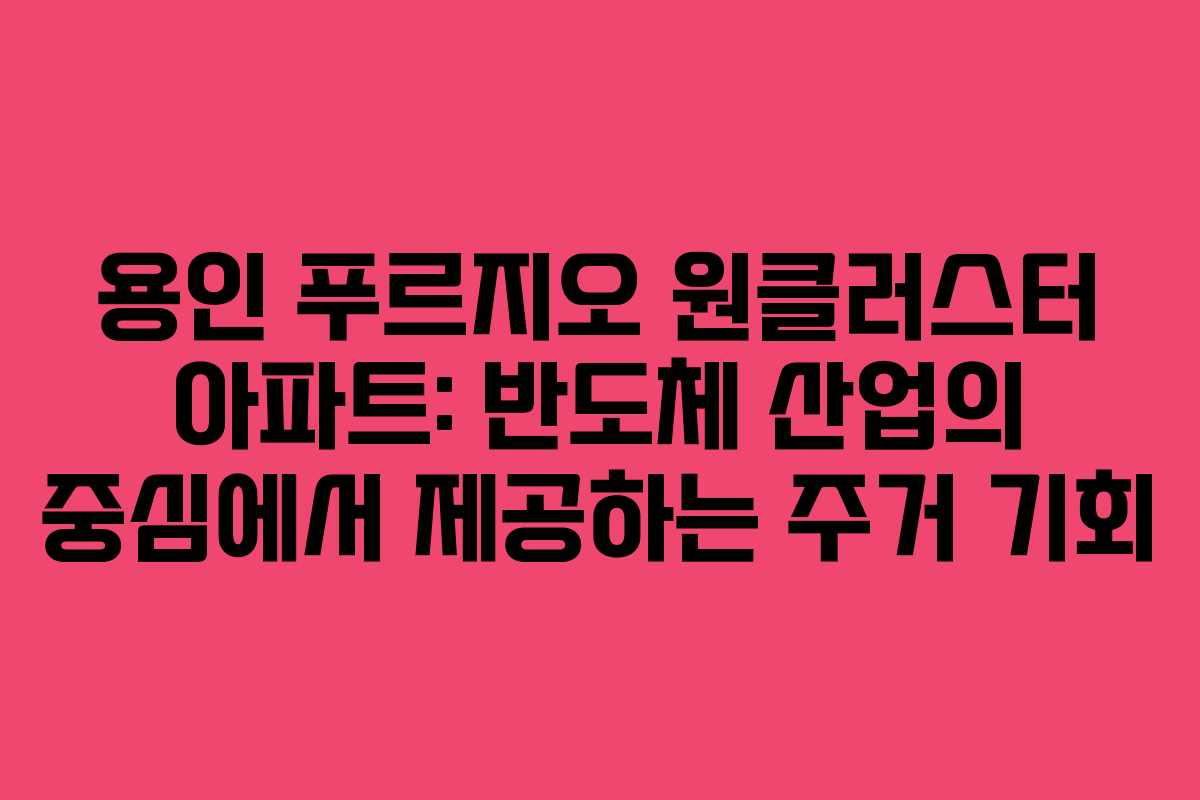 용인 푸르지오 원클러스터 아파트: 반도체 산업의 중심에서 제공하는 주거 기회
