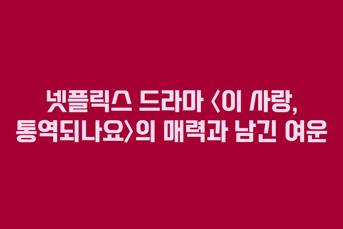 넷플릭스 드라마 〈이 사랑, 통역되나요〉의 매력과 남긴 여운