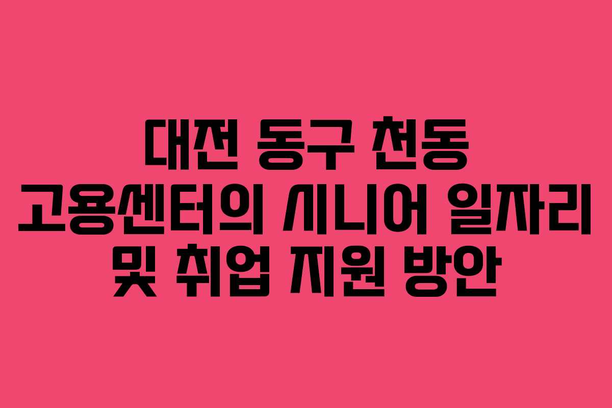 대전 동구 천동 고용센터의 시니어 일자리 및 취업 지원 방안