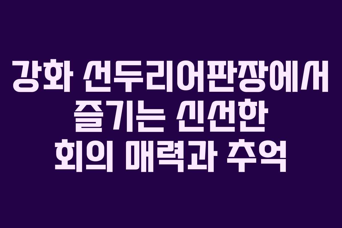 강화 선두리어판장에서 즐기는 신선한 회의 매력과 추억