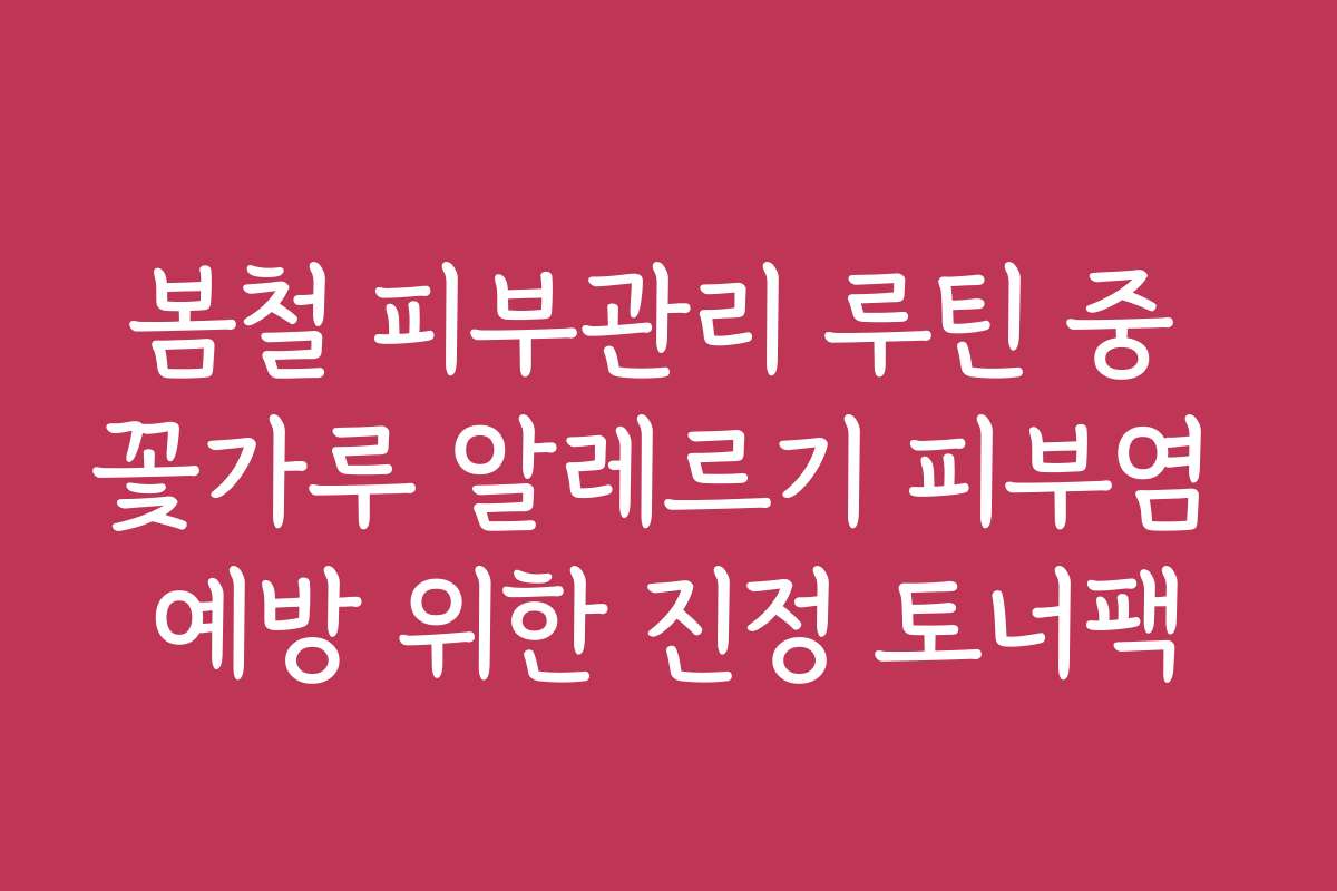 봄철 피부관리 루틴 중 꽃가루 알레르기 피부염 예방 위한 진정 토너팩