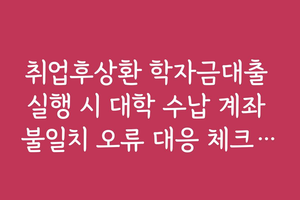 취업후상환 학자금대출 실행 시 대학 수납 계좌 불일치 오류 대응 체크리스트