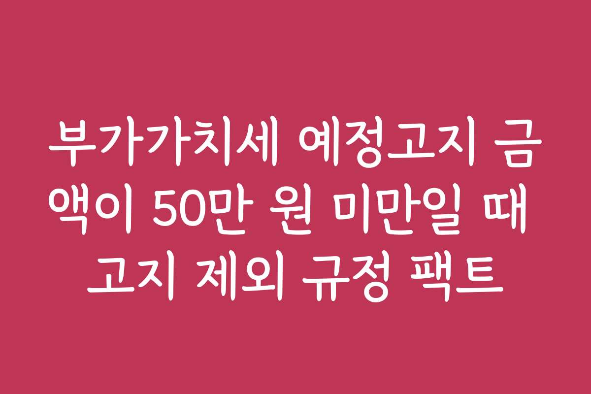 부가가치세 예정고지 금액이 50만 원 미만일 때 고지 제외 규정 팩트 부가가치세 예정고지 금액이 50만 원 미만일 때 고지 제외 규정 팩트