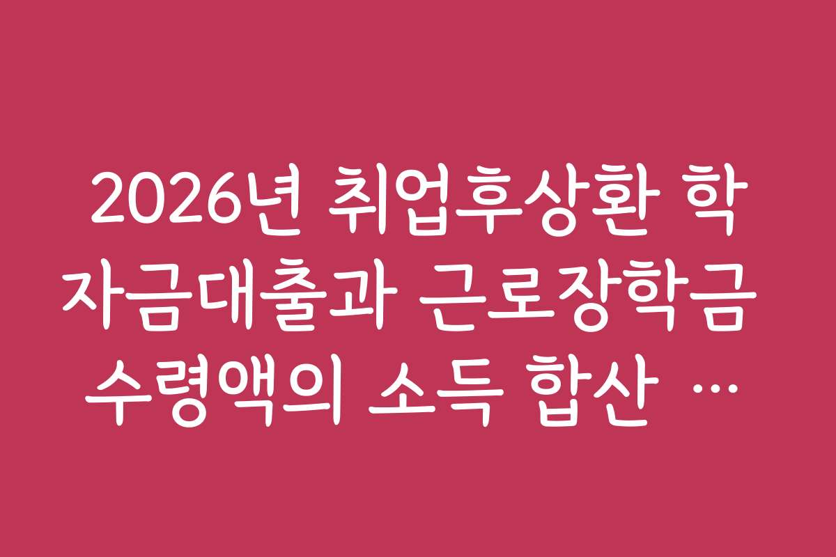 2026년 취업후상환 학자금대출과 근로장학금 수령액의 소득 합산 여부 안내