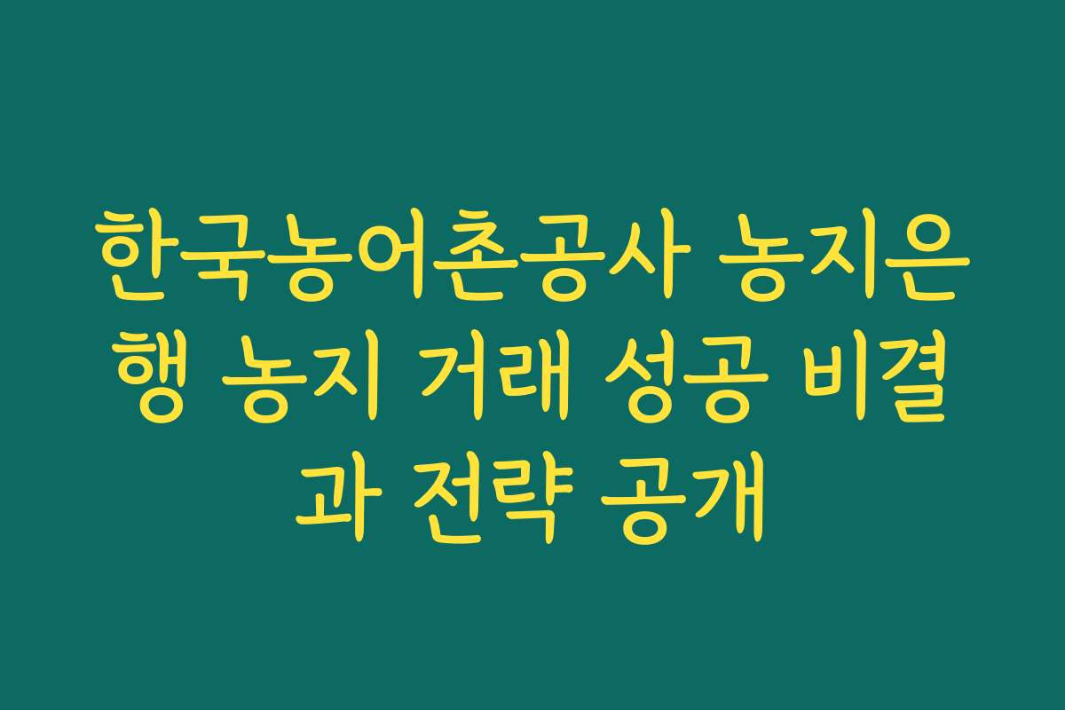 한국농어촌공사 농지은행 농지 거래 성공 비결과 전략 공개