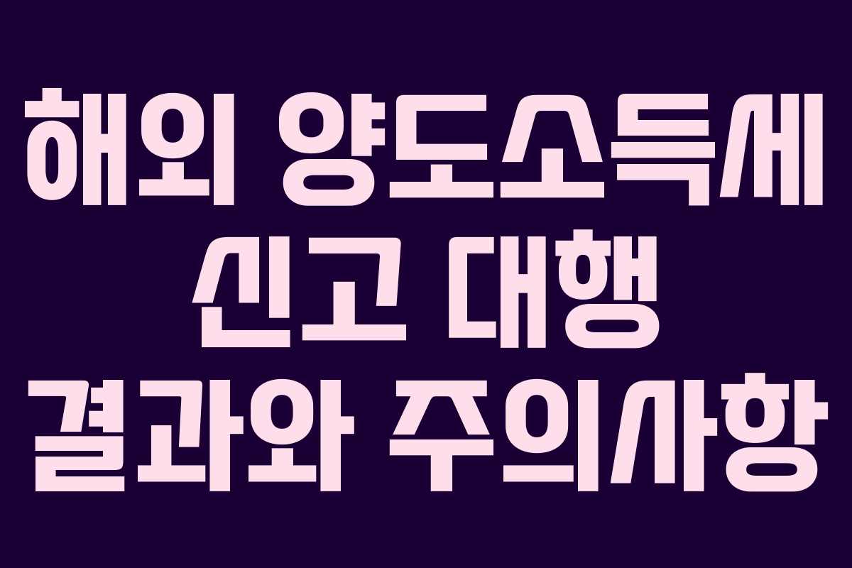 해외 양도소득세 신고 대행 결과와 주의사항