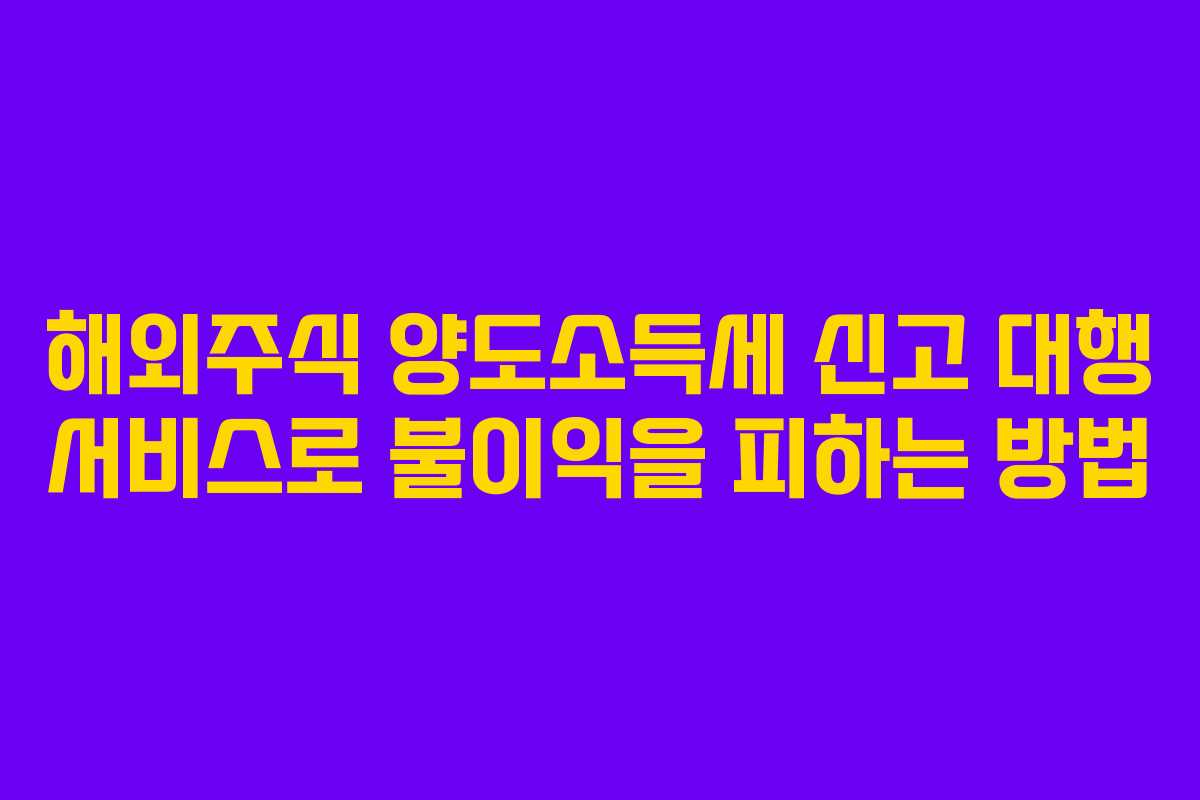 해외주식 양도소득세 신고 대행 서비스로 불이익을 피하는 방법