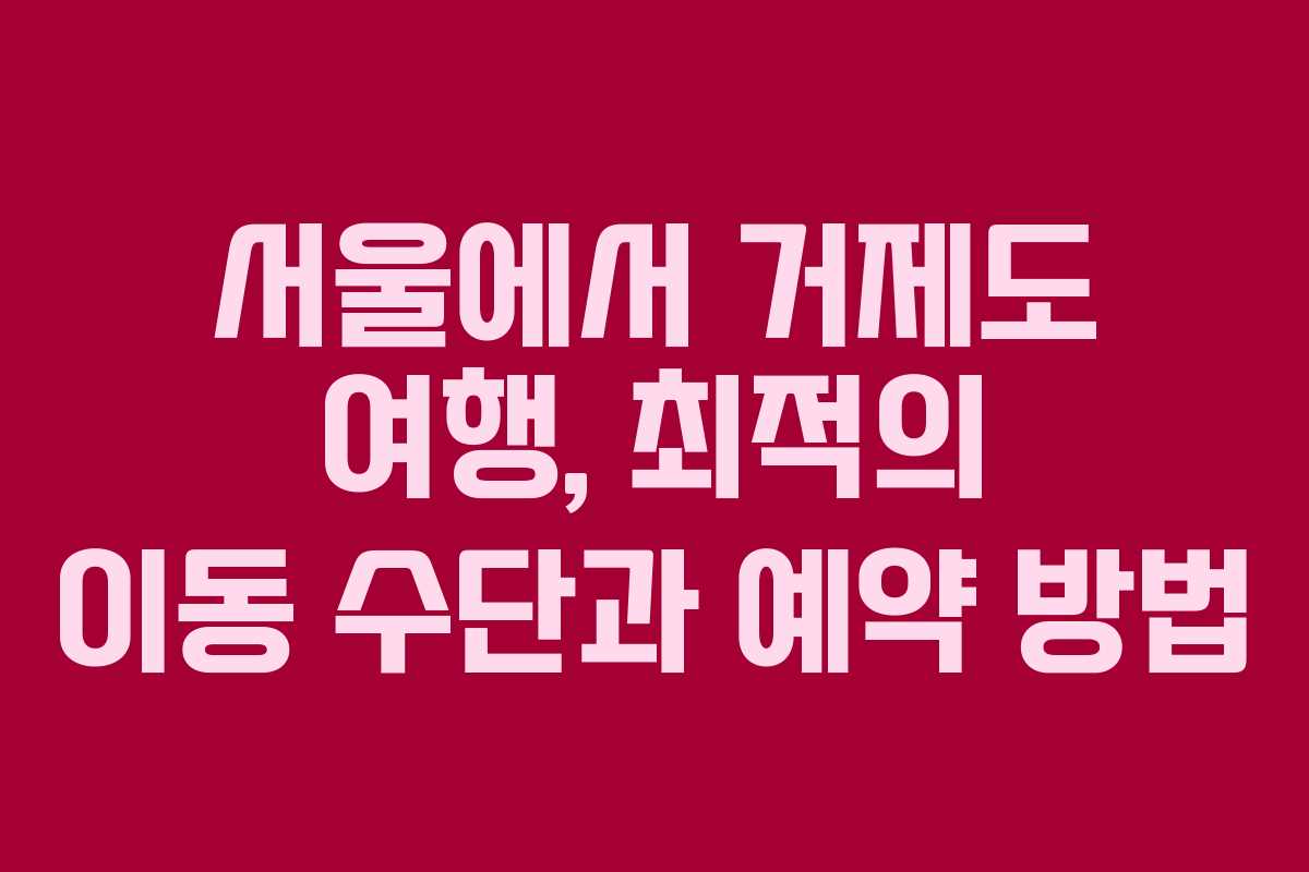 서울에서 거제도 여행, 최적의 이동 수단과 예약 방법