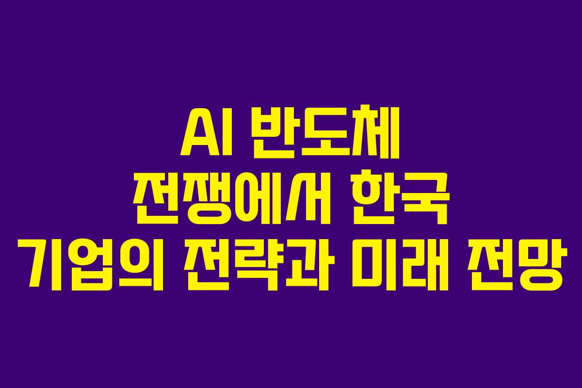 AI 반도체 전쟁에서 한국 기업의 전략과 미래 전망