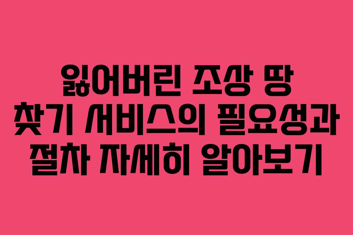 잃어버린 조상 땅 찾기 서비스의 필요성과 절차 자세히 알아보기