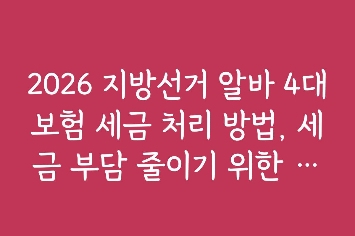 2026 지방선거 알바 4대보험 세금 처리 방법, 세금 부담 줄이기 위한 실무 꿀팁 모음