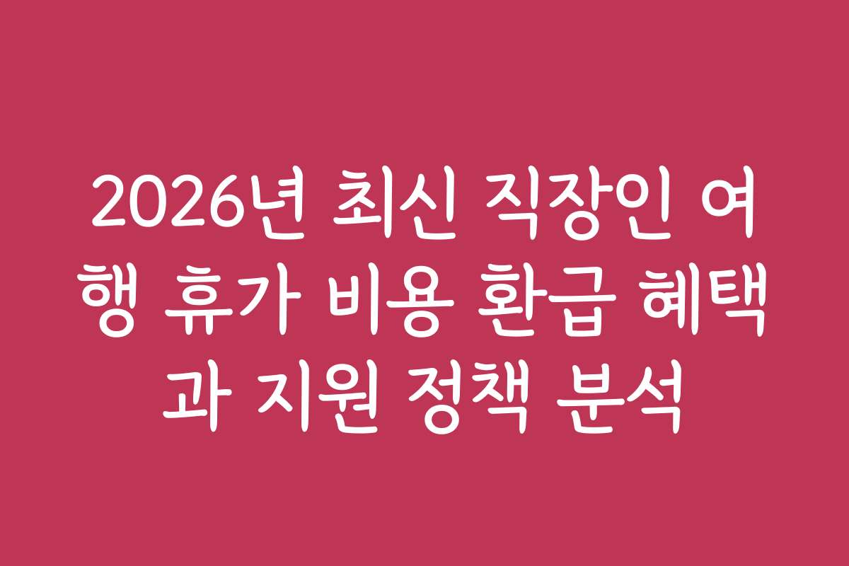 2026년 최신 직장인 여행 휴가 비용 환급 혜택과 지원 정책 분석