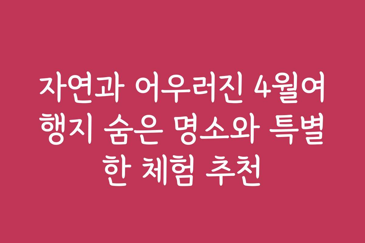 자연과 어우러진 4월여행지 숨은 명소와 특별한 체험 추천