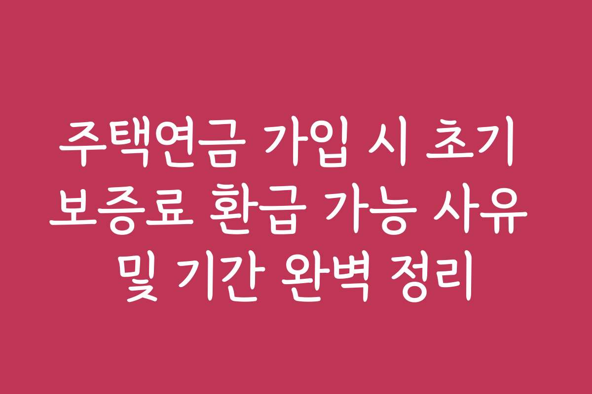 주택연금 가입 시 초기 보증료 환급 가능 사유 및 기간 완벽 정리