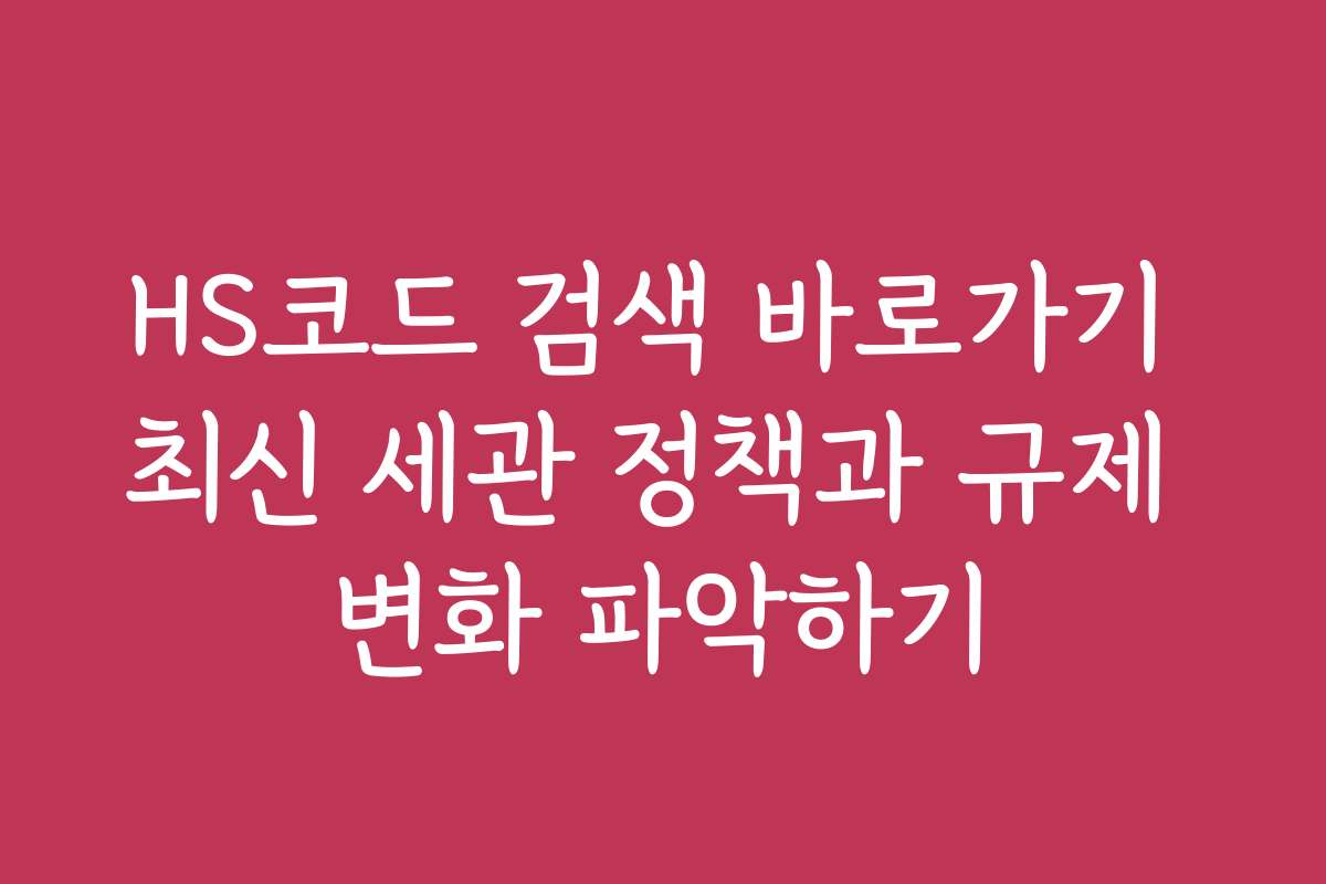 HS코드 검색 바로가기 최신 세관 정책과 규제 변화 파악하기
