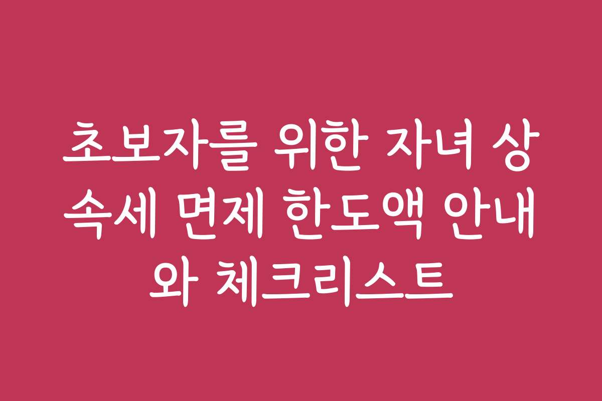 초보자를 위한 자녀 상속세 면제 한도액 안내와 체크리스트 초보자를 위한 자녀 상속세 면제 한도액 안내와 체크리스트