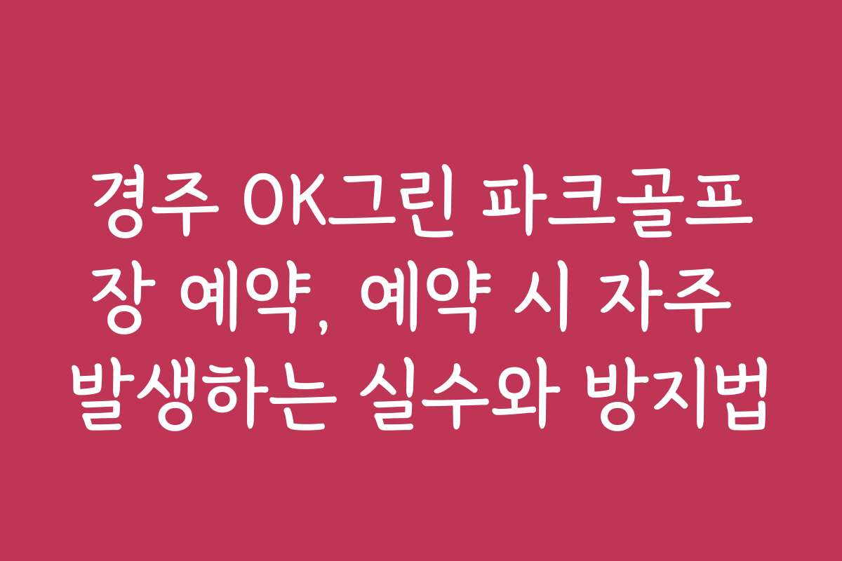 경주 OK그린 파크골프장 예약, 예약 시 자주 발생하는 실수와 방지법