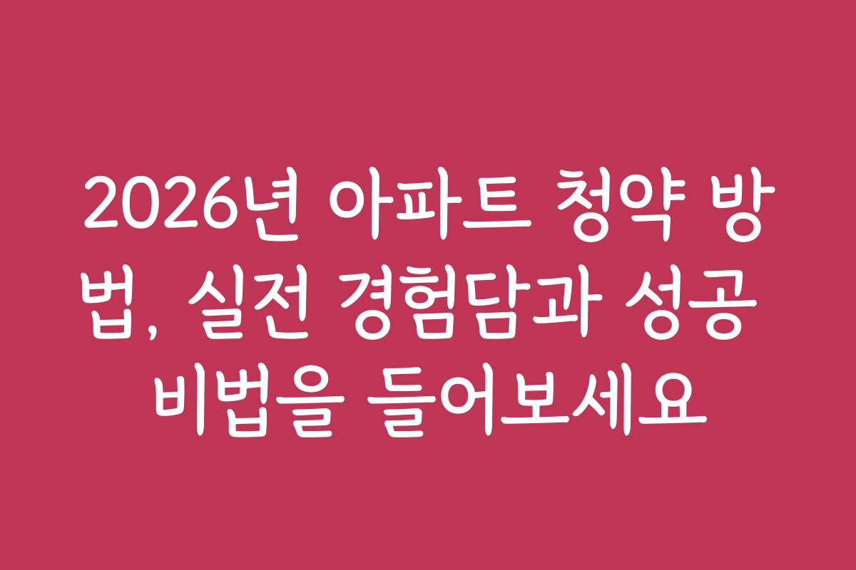 2026년 아파트 청약 방법, 실전 경험담과 성공 비법을 들어보세요