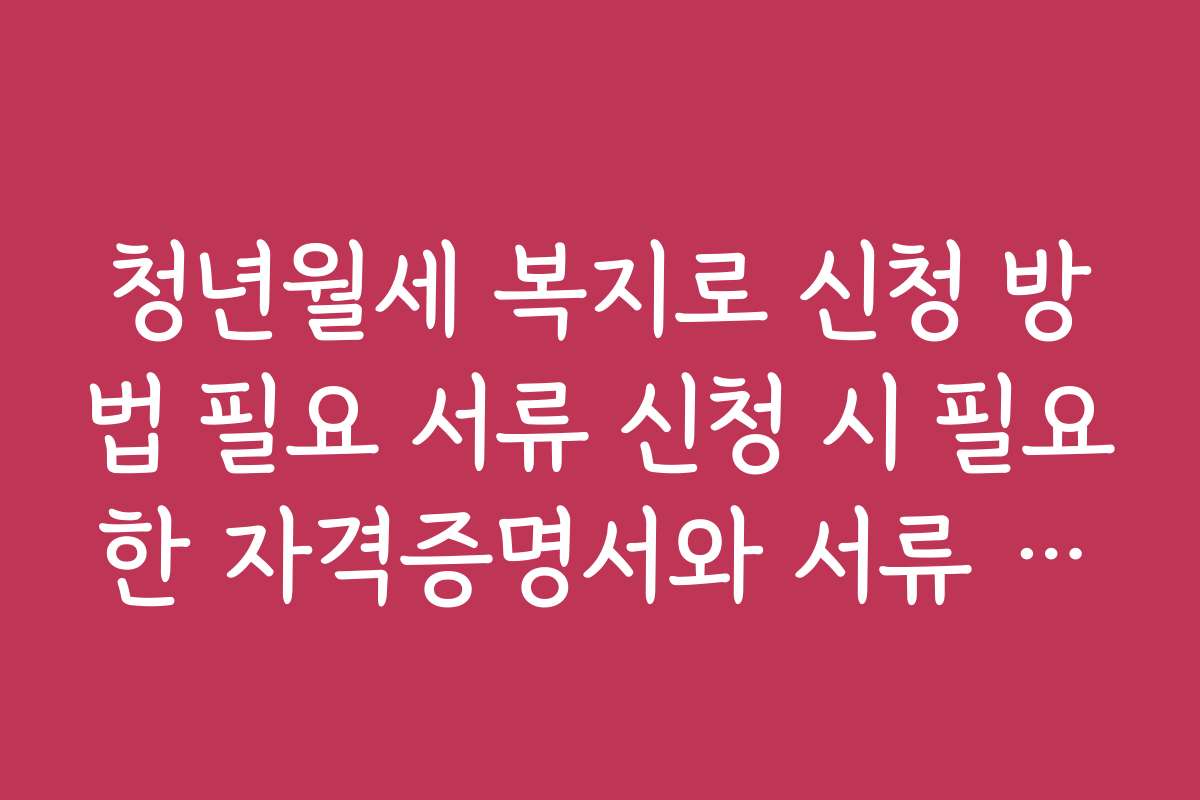 청년월세 복지로 신청 방법 필요 서류 신청 시 필요한 자격증명서와 서류 준비 팁