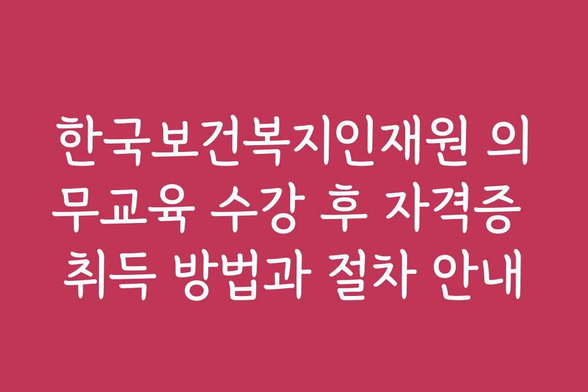한국보건복지인재원 의무교육 수강 후 자격증 취득 방법과 절차 안내 한국보건복지인재원 의무교육 수강 후 자격증 취득 방법과 절차 안내