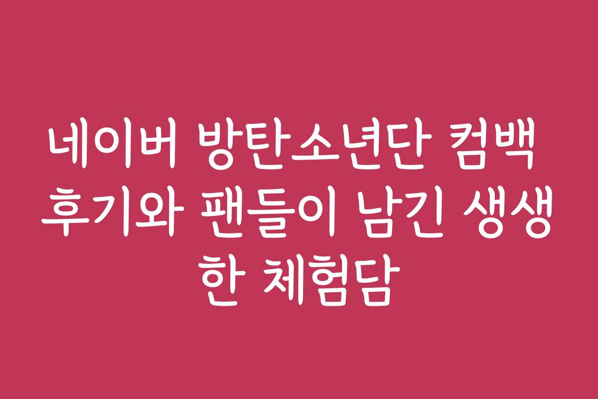 네이버 방탄소년단 컴백 후기와 팬들이 남긴 생생한 체험담