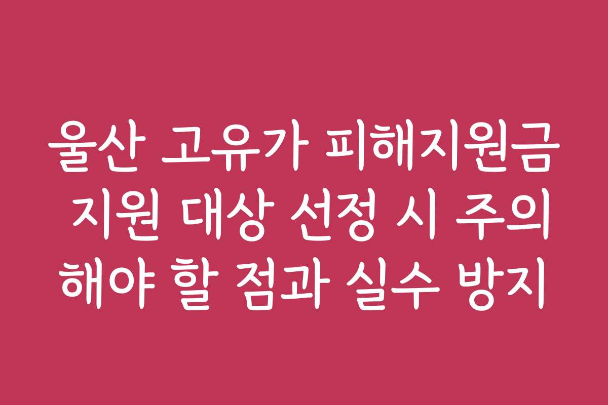 울산 고유가 피해지원금 지원 대상 선정 시 주의해야 할 점과 실수 방지 울산 고유가 피해지원금 지원 대상 선정 시 주의해야 할 점과 실수 방지