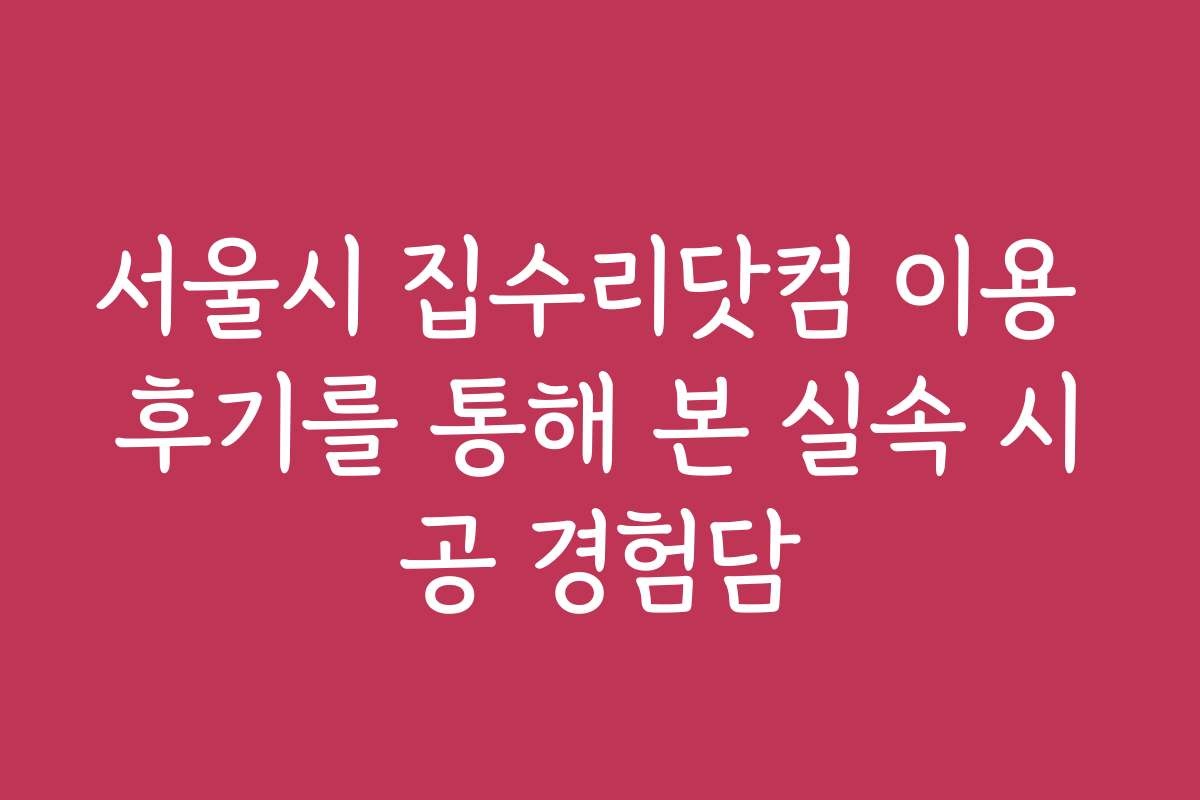 서울시 집수리닷컴 이용 후기를 통해 본 실속 시공 경험담