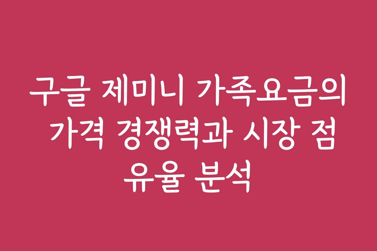구글 제미니 가족요금의 가격 경쟁력과 시장 점유율 분석
